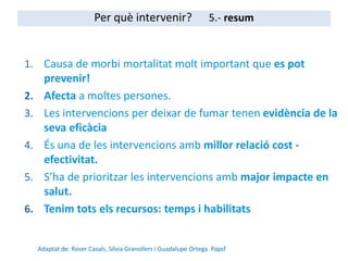 1. Causa de morbi mortalitat molt important que es pot
prevenir!
2. Afecta a moltes persones.
3. Les intervencions per deixar de fumar tenen evidència de la
seva eficàcia
4. És una de les intervencions amb millor relació cost -
efectivitat.
5. S’ha de prioritzar les intervencions amb major impacte en
salut.
6. Tenim tots els recursos: temps i habilitats
Adaptat de: Roser Casals, Silvia Granollers i Guadalupe Ortega. Papsf
Per què intervenir? 5.- resum
 