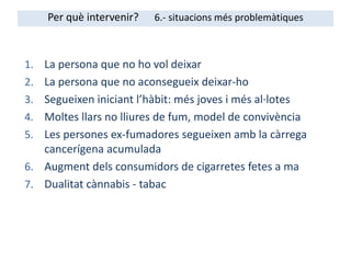 1. La persona que no ho vol deixar
2. La persona que no aconsegueix deixar-ho
3. Segueixen iniciant l’hàbit: més joves i més al·lotes
4. Moltes llars no lliures de fum, model de convivència
5. Les persones ex-fumadores segueixen amb la càrrega
cancerígena acumulada
6. Augment dels consumidors de cigarretes fetes a ma
7. Dualitat cànnabis - tabac
Per què intervenir? 6.- situacions més problemàtiques
 