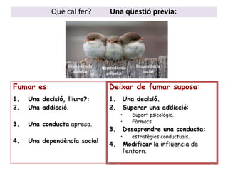 Fumar es:
1. Una decisió, lliure?:
2. Una addicció.
3. Una conducta apresa.
4. Una dependència social
Deixar de fumar suposa:
1. Una decisió.
2. Superar una addicció:
• Suport psicològic.
• Fàrmacs
3. Desaprendre una conducta:
• estratègies conductuals.
4. Modificar la influencia de
l’entorn.
Què cal fer? Una qüestió prèvia:
Dependència
química
Dependència
psíquica
Dependència
social
27aem 2017
 