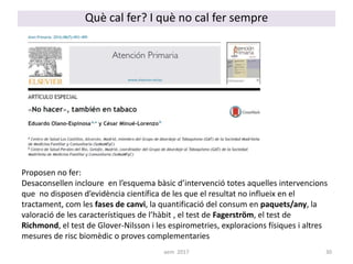 Què cal fer? I què no cal fer sempre
Proposen no fer:
Desaconsellen incloure en l’esquema bàsic d’intervenció totes aquelles intervencions
que no disposen d’evidència científica de les que el resultat no influeix en el
tractament, com les fases de canvi, la quantificació del consum en paquets/any, la
valoració de les característiques de l’hàbit , el test de Fagerström, el test de
Richmond, el test de Glover-Nilsson i les espirometries, exploracions físiques i altres
mesures de risc biomèdic o proves complementaries
30aem 2017
 