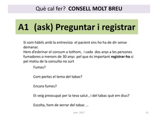 Què cal fer? CONSELL MOLT BREU
A1 (ask) Preguntar i registrar
Fumes?
Com portes el tema del tabac?
Encara fumes?
Et veig preocupat per la teva salut , i del tabac què em dius?
Escolta, hem de xerrar del tabac ...
Si som hàbils amb la entrevista el pacient ens ho ha de dir sense
demanar.
Hem d’esbrinar el consum a tothom, i cada dos anys a les persones
fumadores o menors de 30 anys pel que és important registrar-ho si
pel motiu de la consulta no surt
31aem 2017
 