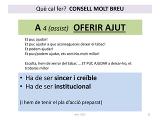 A 4 (assist) OFERIR AJUT
Et puc ajudar!
Et puc ajudar a que aconsegueixis deixar el tabac!
Et podem ajudar!
Et puc/podem ajudar, ets sentiràs molt millor!
Escolta, hem de xerrar del tabac ... ET PUC AJUDAR a deixar-ho, et
trobaràs millor
• Ha de ser sincer i creïble
• Ha de ser institucional
(i hem de tenir el pla d’acció preparat)
Què cal fer? CONSELL MOLT BREU
32aem 2017
 