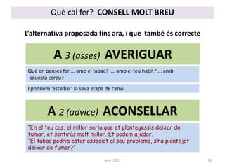 A 2 (advice) ACONSELLAR
L’alternativa proposada fins ara, i que també és correcte
“En el teu cas, el millor seria que et plantegessis deixar de
fumar, et sentiràs molt millor. Et podem ajudar.
“El tabac podria estar associat al seu problema, s’ha plantejat
deixar de fumar?”
A 3 (asses) AVERIGUAR
Què en penses fer ... amb el tabac? ... amb el teu hàbit? ... amb
aquesta ¿creu?
I podriem ‘estadiar’ la seva etapa de canvi
Què cal fer? CONSELL MOLT BREU
33aem 2017
 