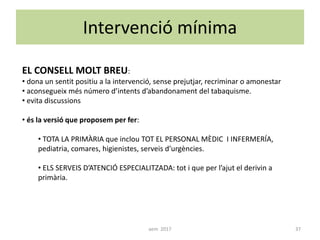 Intervenció mínima
EL CONSELL MOLT BREU:
• dona un sentit positiu a la intervenció, sense prejutjar, recriminar o amonestar
• aconsegueix més número d’intents d’abandonament del tabaquisme.
• evita discussions
• és la versió que proposem per fer:
• TOTA LA PRIMÀRIA que inclou TOT EL PERSONAL MÈDIC I INFERMERÍA,
pediatria, comares, higienistes, serveis d’urgències.
• ELS SERVEIS D’ATENCIÓ ESPECIALITZADA: tot i que per l’ajut el derivin a
primària.
37aem 2017
 