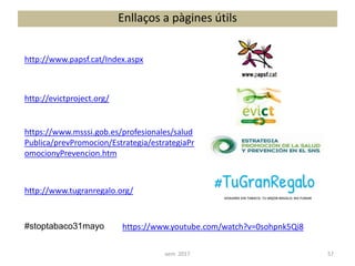 Enllaços a pàgines útils
http://www.papsf.cat/Index.aspx
http://evictproject.org/
https://www.msssi.gob.es/profesionales/salud
Publica/prevPromocion/Estrategia/estrategiaPr
omocionyPrevencion.htm
http://www.tugranregalo.org/
#stoptabaco31mayo https://www.youtube.com/watch?v=0sohpnk5Qi8
57aem 2017
 