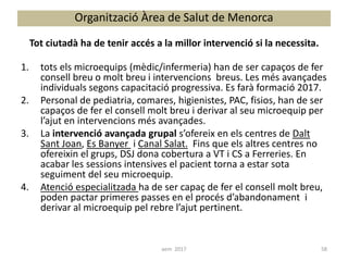 1. tots els microequips (mèdic/infermeria) han de ser capaços de fer
consell breu o molt breu i intervencions breus. Les més avançades
individuals segons capacitació progressiva. Es farà formació 2017.
2. Personal de pediatria, comares, higienistes, PAC, fisios, han de ser
capaços de fer el consell molt breu i derivar al seu microequip per
l’ajut en intervencions més avançades.
3. La intervenció avançada grupal s’ofereix en els centres de Dalt
Sant Joan, Es Banyer i Canal Salat. Fins que els altres centres no
ofereixin el grups, DSJ dona cobertura a VT i CS a Ferreries. En
acabar les sessions intensives el pacient torna a estar sota
seguiment del seu microequip.
4. Atenció especialitzada ha de ser capaç de fer el consell molt breu,
poden pactar primeres passes en el procés d’abandonament i
derivar al microequip pel rebre l’ajut pertinent.
Organització Àrea de Salut de Menorca
Tot ciutadà ha de tenir accés a la millor intervenció si la necessita.
58aem 2017
 