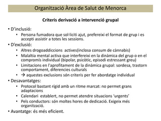 Organització Àrea de Salut de Menorca
Criteris derivació a intervenció grupal
• D’inclusió:
• Persona fumadora que sol·liciti ajut, prefereixi el format de grup i es
accepti assistir a totes les sessions.
• D’exclusió:
• Altres drogoaddiccions actives(inclosa consum de cànnabis)
• Malaltia mental activa que interfereixi en la dinàmica del grup o en el
compromís individual (bipolar, psicòtic, episodi estressant greu)
• Limitacions en l'aprofitament de la dinàmica grupal: sordesa, trastorn
comportament, diferencies culturals
•  aquestes exclusions són criteris per fer abordatge individual
• Desavantatges:
• Protocol bastant rígid amb un ritme marcat: no permet grans
adaptacions
• Calendari establert, no permet atendre situacions ‘urgents’
• Pels conductors: són moltes hores de dedicació. Exigeix més
organització.
• Avantatge: és més eficient.
 