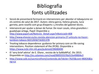 Bibliografia
fonts utilitzades
• Sessió de presentació formació en intervencions per abordar el tabaquisme en
els centres de salut de 2017. Autors: elena garcia, helena girauta, lucia
gorreto, pere roselló com grup d’experts i j.miralles del gabinet tècnic.
• Intervenció per ajudar a deixar de fumar. De roser casals, silvia granollers i
guadalupe ortega. Papsf. Disponible a
http://www.papsf.cat/Noticies_Detall.aspx?nNoticiaId=408
• http://www.elsevier.es/es-revista-atencion-primaria-27-articulo-no-hacer-
tambien-tabaco-S0212656716301378
• Treating tobacco dependence: guidance for primary care on life-saving
interventions. Position statement of the IPCRG. Disponible a
https://www.ncbi.nlm.nih.gov/pubmed/28600490
• El ‘very brief advice’ de E. Olano , revista de la SoMaMFyC. Dic 2015.
Disponible en http://es.calameo.com/read/000555570a515e49004e3
• http://www.caib.es/sacmicrofront/contenido.do?idsite=7625&cont=86826&la
ng=ca
aem 2017 62
 