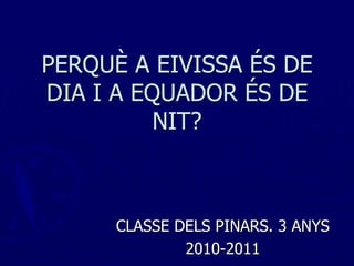 PERQUÈ A EIVISSA ÉS DE
DIA I A EQUADOR ÉS DE
          NIT?



      CLASSE DELS PINARS. 3 ANYS
              2010-2011
 