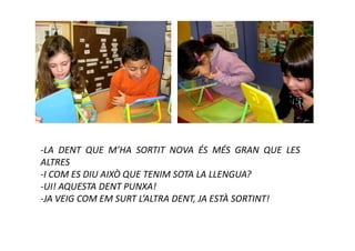 -LA DENT QUE M’HA SORTIT NOVA ÉS MÉS GRAN QUE LES
ALTRES
-I COM ES DIU AIXÒ QUE TENIM SOTA LA LLENGUA?
-UI! AQUESTA DENT PUNXA!
-JA VEIG COM EM SURT L’ALTRA DENT, JA ESTÀ SORTINT!
 