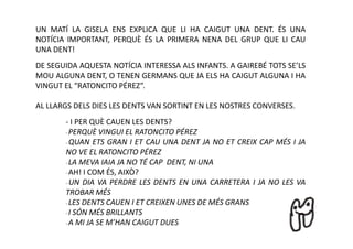 UN MATÍ LA GISELA ENS EXPLICA QUE LI HA CAIGUT UNA DENT. ÉS UNA
NOTÍCIA IMPORTANT, PERQUÈ ÉS LA PRIMERA NENA DEL GRUP QUE LI CAU
UNA DENT!
DE SEGUIDA AQUESTA NOTÍCIA INTERESSA ALS INFANTS. A GAIREBÉ TOTS SE’LS
MOU ALGUNA DENT, O TENEN GERMANS QUE JA ELS HA CAIGUT ALGUNA I HA
VINGUT EL “RATONCITO PÉREZ”.

AL LLARGS DELS DIES LES DENTS VAN SORTINT EN LES NOSTRES CONVERSES.
       - I PER QUÈ CAUEN LES DENTS?
       - PERQUÈ VINGUI EL RATONCITO PÉREZ

       - QUAN ETS GRAN I ET CAU UNA DENT JA NO ET CREIX CAP MÉS I JA

       NO VE EL RATONCITO PÉREZ
       - LA MEVA IAIA JA NO TÉ CAP DENT, NI UNA

       - AH! I COM ÉS, AIXÒ?

       - UN DIA VA PERDRE LES DENTS EN UNA CARRETERA I JA NO LES VA

       TROBAR MÉS
       - LES DENTS CAUEN I ET CREIXEN UNES DE MÉS GRANS

       - I SÓN MÉS BRILLANTS

       - A MI JA SE M’HAN CAIGUT DUES
 