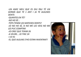 -UN AMIC MEU QUE ES DIU PAU TÉ UN
GERMÀ QUE TÉ 1 ANY I JA TÉ ALGUNES
DENTS
-QUANTES EN TÉ?
-NO HO SÉ...
-TOTS TENIM LES MATEIXES DENTS?
-JO NO HO SÉ, SI NO ME LES VEIG NO ME
LES PUC COMPTAR
-JO CREC QUE TENIM 26
-A VEURE... JO TINC 24
-I JO 41
-EI, QUE ALGUNS S’HO ESTAN INVENTANT!
 