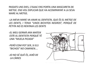 PASSATS UNS DIES, L’ISAAC ENS PORTA UNA MASCARETA DE
METGE. ENS VOL EXPLICAR QUE HA ACOMPANYAT A LA SEVA
MARE AL METGE.

-LA MEVA MARE VA ANAR AL DENTISTA, QUE ÉS EL METGE DE
LES DENTS, I TENIA “UNOS BICHITOS NEGROS”, PERQUÈ DE
PETITA NO ES RENTAVA LES DENTS

-EL MEU GERMÀ ARA MATEIX
 ESTÀ AL DENTISTA PERQUÈ TÉ
 UNA “MUELA PICADA”

-PERÒ COM POT SER, SI ELS
 “BICHOS” NO CAMINEN....

-JO NO SÉ QUÈ ÉS, AIXÒ DE
 LA CÀRIES
 