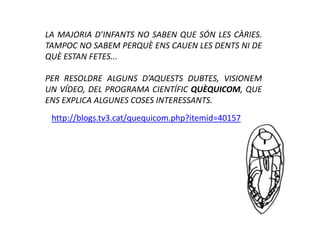 LA MAJORIA D’INFANTS NO SABEN QUE SÓN LES CÀRIES.
TAMPOC NO SABEM PERQUÈ ENS CAUEN LES DENTS NI DE
QUÈ ESTAN FETES...

PER RESOLDRE ALGUNS D’AQUESTS DUBTES, VISIONEM
UN VÍDEO, DEL PROGRAMA CIENTÍFIC QUÈQUICOM, QUE
ENS EXPLICA ALGUNES COSES INTERESSANTS.
 http://blogs.tv3.cat/quequicom.php?itemid=40157
 