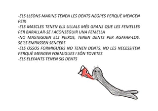 -ELS LLEONS MARINS TENEN LES DENTS NEGRES PERQUÈ MENGEN
PEIX
-ELS MASCLES TENEN ELS ULLALS MÉS GRANS QUE LES FEMELLES
PER BARALLAR-SE I ACONSEGUIR UNA FEMELLA
-NO MASTEGUEN ELS PEIXOS, TENEN DENTS PER AGAFAR-LOS.
SE’LS EMPASSEN SENCERS
-ELS OSSOS FORMIGUERS NO TENEN DENTS. NO LES NECESSITEN
PERQUÈ MENGEN FORMIGUES I SÓN TOVETES
-ELS ELEFANTS TENEN SIS DENTS
 