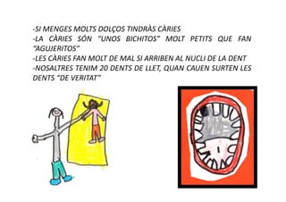 -SI MENGES MOLTS DOLÇOS TINDRÀS CÀRIES
-LA CÀRIES SÓN “UNOS BICHITOS” MOLT PETITS QUE FAN
“AGUJERITOS”
-LES CÀRIES FAN MOLT DE MAL SI ARRIBEN AL NUCLI DE LA DENT
-NOSALTRES TENIM 20 DENTS DE LLET, QUAN CAUEN SURTEN LES
DENTS “DE VERITAT”
 