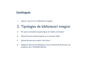 Continguts
1. Què és i què no és un bibliotecari integrat?
2. Tipologies de bibliotecari integrat
3. Per què és necessària aquesta figura en l’àmbit universitari?
4. Quines funcions desenvoluparia en un escenari ideal?
5. Quines funcions pot assolir a dia d’avui?
6. Adaptació dels serveis bibliotecaris de la Universitat de Girona: una
proposta cap a l'embedded librarian
 