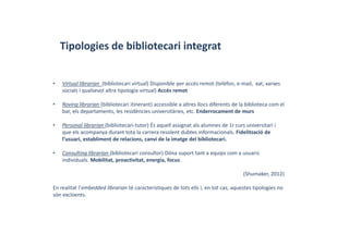 Tipologies de bibliotecari integrat
• Virtual librarian (bibliotecari virtual) Disponible per accés remot (telèfon, e‐mail,  xat, xarxes 
socials i qualsevol altra tipologia virtual) Accés remot
• Roving librarian (bibliotecari itinerant) accessible a altres llocs diferents de la biblioteca com el 
bar, els departaments, les residències universitàries, etc. Enderrocament de murs
• Personal librarian (bibliotecari‐tutor) És aquell assignat als alumnes de 1r curs universitari i 
que els acompanya durant tota la carrera resolent dubtes informacionals. Fidelització de 
l’usuari, establiment de relacions, canvi de la imatge del bibliotecari.
• Consulting librarian (bibliotecari consultor) Dóna suport tant a equips com a usuaris 
individuals. Mobilitat, proactivitat, energia, focus. 
(Shumaker, 2012) 
En realitat l’embedded librarian té característiques de tots ells i, en tot cas, aquestes tipologies no 
són excloents.
 