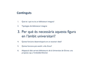Continguts
1. Què és i què no és un bibliotecari integrat?
2. Tipologies de bibliotecari integrat
3. Per què és necessària aquesta figura
en l’àmbit universitari?
4. Quines funcions desenvoluparia en un escenari ideal?
5. Quines funcions pot assolir a dia d’avui?
6. Adaptació dels serveis bibliotecaris de la Universitat de Girona: una
proposta cap a l'embedded librarian
 