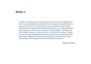 Motiu 1
“In 2001, a healthy volunteer participant in a drug trial at Johns Hopkins died 
after investigators failed to review all of the information on hexamethonium, a 
drug used in the trial. A review of the resources available at Johns Hopkins 
indicated that if researchers had widened their online search, they would have 
found citations to older articles reporting the drug’s dangers. Thankfully, the 
Johns Hopkins tragedy is a rare occurrence in clinical trials, however, it points 
out how having a knowledgeable librarian as part of the research team might 
have made a difference to the outcome. Most likely, a librarian would have 
continued her search beyond the first, easily obtained resources.”
(Katopol, 2013)
 