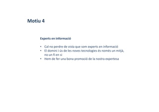Motiu 4
Experts en informació
• Cal no perdre de vista que som experts en informació
• El domini i ús de les noves tecnologies és només un mitjà, 
no un fi en si
• Hem de fer una bona promoció de la nostra expertesa
 