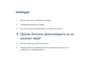 Continguts
1. Què és i què no és un bibliotecari integrat?
2. Tipologies de bibliotecari integrat
3. Per què és necessària aquesta figura en l’àmbit universitari?
4. Quines funcions desenvoluparia en un
escenari ideal?
5. Quines funcions pot assolir a dia d’avui?
6. Adaptació dels serveis bibliotecaris de la Universitat de Girona: una
proposta cap a l'embedded librarian
 