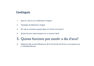 Continguts
1. Què és i què no és un bibliotecari integrat?
2. Tipologies de bibliotecari integrat
3. Per què és necessària aquesta figura en l’àmbit universitari?
4. Quines funcions desenvoluparia en un escenari ideal?
5. Quines funcions pot assolir a dia d’avui?
6. Adaptació dels serveis bibliotecaris de la Universitat de Girona: una proposta cap
a l'embedded librarian
 