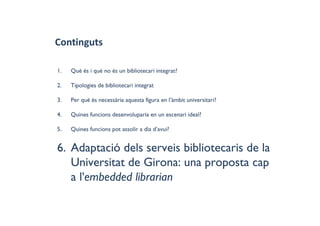 Continguts
1. Què és i què no és un bibliotecari integrat?
2. Tipologies de bibliotecari integrat
3. Per què és necessària aquesta figura en l’àmbit universitari?
4. Quines funcions desenvoluparia en un escenari ideal?
5. Quines funcions pot assolir a dia d’avui?
6. Adaptació dels serveis bibliotecaris de la
Universitat de Girona: una proposta cap
a l'embedded librarian
 