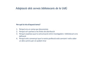 Adaptació dels serveis bibliotecaris de la UdG
Per què la tria d’aquest tema?
1. Perquè era un camp que desconeixia
2. Perquè se’n parlava a les llistes de distribució
3. Perquè sospitava que la comunicació entre investigadors i bibliotecaris era 
deficient
4. Perquè estic convençut que la nostra professió està canviant i volia saber 
un dels camins per on podem tirar
 