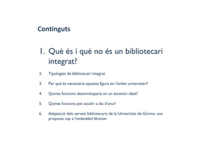 Continguts
1. Què és i què no és un bibliotecari
integrat?
2. Tipologies de bibliotecari integrat
3. Per què és necessària aquesta figura en l’àmbit universitari?
4. Quines funcions desenvoluparia en un escenari ideal?
5. Quines funcions pot assolir a dia d’avui?
6. Adaptació dels serveis bibliotecaris de la Universitat de Girona: una
proposta cap a l'embedded librarian
 