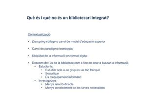 Què és i què no és un bibliotecari integrat?
Contextualització
• Disrupting college o canvi de model d’educació superior
• Canvi de paradigma tecnològic
• Ubiqüitat de la informació en format digital
• Descens de l’ús de la biblioteca com a lloc on anar a buscar la informació
• Estudiants:
• Estudiar sols o en grup en un lloc tranquil
• Socialitzar
• Ús d’equipament informàtic
• Investigadors
• Menys relació directa
• Menys coneixement de les seves necessitats
 