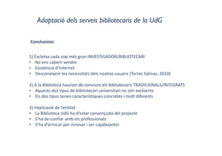 Adaptació dels serveis bibliotecaris de la UdG
Conclusions
1) Escletxa cada cop més gran INVESTIGADOR/BIBLIOTECARI
• No ens sabem vendre
• Existència d’Internet
• Desconeixem les necessitats dels nostres usuaris (Torres Salinas, 2010)
2) A la Biblioteca haurien de conviure els bibliotecaris TRADICIONALS/INTEGRATS
• Aquests dos tipus de bibliotecari universitari no són excloents
• Els dos tipus tenen característiques concretes i molt diferents
3) Implicació de l’entitat
• La Biblioteca UdG ha d’estar convençuda del projecte
• S’ha de confiar amb els professionals
• S’ha d’arriscar per innovar i ser capdavanter
 