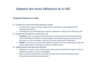 Adaptació dels serveis bibliotecaris de la UdG
Propostes d’actuació a la UdG
1) Creació d’un comunitat de pràctiques virtual
• La creació d’un espai virtual per a gestionar les aportacions del integrants de la 
comunitat de pràctica
• La designació d’un moderador que revisi les aportacions i seleccioni la informació útil
2) Creació de coneixement amb eines 2.0
• Facebook. Crear una pàgina de Facebook que servís de canal de comunicació directe 
amb els bibliotecaris temàtics. Aquesta pàgina restringida al grup de recerca serviria 
per posar en comú els dubtes i solucions a diverses necessitats d’informació
• Twitter. En cas d’usar la xarxa social Twitter, es podria fer servir un #hastag a través del 
qual es podria seguir la conversació sobre un dubte concret
3) Implementació del personal librarian
• Fidelitzar els usuaris i crear vincles a partir dels quals serà més fàcil col∙laborar entre el 
bibliotecari integrat i el futur investigador
• Donar visibilitat els bibliotecaris temàtics per tal d’evitar la desconeixença actual 
reflectida als resultats dels qüestionaris
 