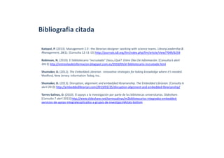 Bibliografia citada
Katopol, P. (2013). Management 2.0 : the librarian‐designer: working with science teams. LibraryLeadership & 
Management, 28(1). [Consulta 12‐11‐13] http://journals.tdl.org/llm/index.php/llm/article/view/7049/6259
Robinson, N. (2010). El bibliotecario “incrustado” Docu ¿Qué?. Entre Olas De Información. [Consulta 6 abril 
2013] http://entreolasdeinformacion.blogspot.com.es/2010/03/el‐bibliotecario‐incrustado.html
Shumaker, D. (2012). The Embedded Librarian : innovative strategies for taking knowledge where it’s needed. 
Medford, New Jersey: Information Today, Inc.
Shumaker, D. (2013). Disruption, alignment and embedded librarianship. The Embedded Librarian. [Consulta 6 
abril 2013] http://embeddedlibrarian.com/2013/01/25/disruption‐alignment‐and‐embedded‐librarianship/
Torres‐Salinas, D. (2010). El apoyo a la investigación por parte de las bibliotecas universitarias. Slideshare. 
[Consulta 7 abril 2013] http://www.slideshare.net/torressalinas/m2bibliotecarios‐integrados‐embedded‐
servicios‐de‐apoyo‐integralesaplicados‐a‐grupos‐de‐investigacin#stats‐bottom
 