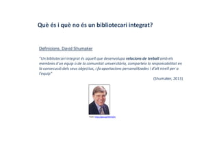 Què és i què no és un bibliotecari integrat?
Definicions. David Shumaker
“Un bibliotecari integrat és aquell que desenvolupa relacions de treball amb els 
membres d'un equip o de la comunitat universitària, comparteix la responsabilitat en 
la consecució dels seus objectius, i fa aportacions personalitzades i d’alt nivell per a 
l'equip”
(Shumaker, 2013)
Font: http://goo.gl/VbYxZm
 