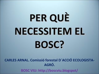 PER QUÈ NECESSITEM EL BOSC? CARLES ARNAL. Comissió forestal D´ACCIÓ ECOLOGISTA-AGRÓ. BOSC VIU: http://boscviu.blogspot/ 