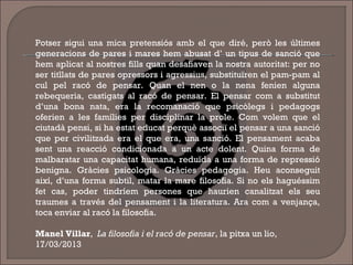 Potser sigui una mica pretensiós amb el que diré, però les últimes
generacions de pares i mares hem abusat d’ un tipus de sanció que
hem aplicat al nostres fills quan desafiaven la nostra autoritat: per no
ser titllats de pares opressors i agressius, substituïren el pam-pam al
cul pel racó de pensar. Quan el nen o la nena fenien alguna
rebequeria, castigats al racó de pensar. El pensar com a substitut
d’una bona nata, era la recomanació que psicòlegs i pedagogs
oferien a les famílies per disciplinar la prole. Com volem que el
ciutadà pensi, si ha estat educat perquè associï el pensar a una sanció
que per civilitzada era el que era, una sanció. El pensament acaba
sent una reacció condicionada a un acte dolent. Quina forma de
malbaratar una capacitat humana, reduïda a una forma de repressió
benigna. Gràcies psicologia. Gràcies pedagogia. Heu aconseguit
així, d’una forma subtil, matar la mare filosofia. Si no els haguéssim
fet cas, poder tindríem persones que haurien canalitzat els seu
traumes a través del pensament i la literatura. Ara com a venjança,
toca enviar al racó la filosofia.
Manel Villar, La filosofia i el racó de pensar, la pitxa un lio,
17/03/2013
 