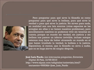 Pero preguntar para qué sirve la filosofía es como
preguntar para qué sirve la belleza, para qué sirve la
verdad o para qué sirve la justicia. No sirven para nada,
en realidad son una lata enorme (otras especies se las
arreglan sin ellas y no tienen nuestros problemas), pero
sencillamente nosotros no podemos vivir sin tenerlas en
cuenta, porque un mundo sin verdad, sin justicia y sin
belleza nos parece un inferno invivible, incluso aunque
estemos muy lejos de haber alcanzado un mundo en el
que hayan triunfado la verdad, la belleza o la justicia.
Esperemos, al menos, que la filosofía no sirva a nadie,
que no se haga sierva de ningún déspota.
José Luis Pardo, Los internautas preguntan, Entrevista
Digital, El País, 12/05/2010
http://www.elpais.com/edigitales/entrevista.html?
encuentro=6683&k=Jose_Luis_Pardo
 