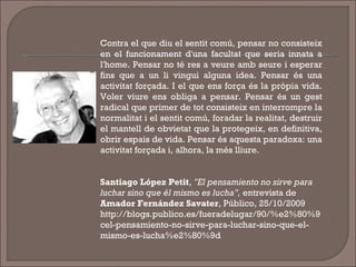 Contra el que diu el sentit comú, pensar no consisteix
en el funcionament d'una facultat que seria innata a
l'home. Pensar no té res a veure amb seure i esperar
fins que a un li vingui alguna idea. Pensar és una
activitat forçada. I el que ens força és la pròpia vida.
Voler viure ens obliga a pensar. Pensar és un gest
radical que primer de tot consisteix en interrompre la
normalitat i el sentit comú, foradar la realitat, destruir
el mantell de obvietat que la protegeix, en definitiva,
obrir espais de vida. Pensar és aquesta paradoxa: una
activitat forçada i, alhora, la més lliure.
Santiago López Petit, "El pensamiento no sirve para
luchar sino que él mismo es lucha", entrevista de
Amador Fernández Savater, Público, 25/10/2009
http://blogs.publico.es/fueradelugar/90/%e2%80%9
cel-pensamiento-no-sirve-para-luchar-sino-que-el-
mismo-es-lucha%e2%80%9d
 