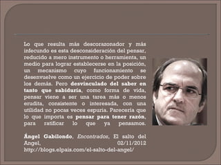 Lo que resulta más descorazonador y más
infecundo es esta desconsideración del pensar,
reducido a mero instrumento o herramienta, un
medio para lograr establecerse en la posición,
un mecanismo cuyo funcionamiento se
desenvuelve como un ejercicio de poder sobre
los demás. Pero desvinculado del saber en
tanto que sabiduría, como forma de vida,
pensar viene a ser una tarea más o menos
erudita, consistente o interesada, con una
utilidad no pocas veces espuria. Parecería que
lo que importa es pensar para tener razón,
para ratificar lo que ya pensamos.
Ángel Gabilondo, Encontrados, El salto del
Angel, 02/11/2012
http://blogs.elpais.com/el-salto-del-angel/
 