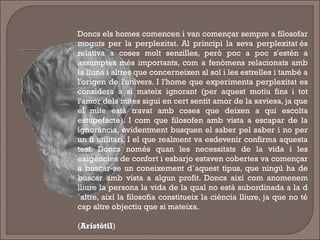 Doncs els homes comencen i van començar sempre a filosofar
moguts per la perplexitat. Al principi la seva perplexitat és
relativa a coses molt senzilles, però poc a poc s'estén a
assumptes més importants, com a fenòmens relacionats amb
la lluna i altres que concerneixen al sol i les estrelles i també a
l'origen de l'univers. I l'home que experimenta perplexitat es
considera a si mateix ignorant (per aquest motiu fins i tot
l'amor dels mites sigui en cert sentit amor de la saviesa, ja que
el mite està travat amb coses que deixen a qui escolta
estupefacte). I com que filosofen amb vista a escapar de la
ignorància, evidentment busquen el saber pel saber i no per
un fi utilitari. I el que realment va esdevenir confirma aquesta
tesi. Doncs només quan les necessitats de la vida i les
exigències de confort i esbarjo estaven cobertes va començar
a buscar-se un coneixement d´aquest tipus, que ningú ha de
buscar amb vista a algun profit. Doncs així com anomenem
lliure la persona la vida de la qual no està subordinada a la d
´altre, així la filosofia constitueix la ciència lliure, ja que no té
cap altre objectiu que si mateixa.
(Aristòtil)
 