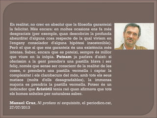 En realitat, no crec en absolut que la filosofia garanteixi
la felicitat. Més encara: en moltes ocasions ens fa més
desgraciats (per exemple, quan descobrim la profunda
absurditat d'alguna cosa respecte de la qual vivíem en
l'engany consolador d'alguna hipòtesi insostenible).
Però el que sí que ens garanteix és una existència més
intensa. Saber, encara que es pateixi, sempre és millor
que viure en la inòpia. Putnam ja parlava d'això: si
oferíssim a la gent prendre's una pastilla blava i ser
feliç, només que sense ser conscient de la realitat de les
coses, o prendre's una pastilla vermella i captar la
complexitat i els clarobscurs del món, amb tots els seus
matisos (molts d'ells desagradables), la immensa
majoria es prendria la pastilla vermella. Potser és un
indicador que Aristòtil tenia raó quan afirmava que tots
els homes anhelen per naturalesa saber.
Manuel Cruz, Ni profans ni exquisisits, el periodico.cat,
27/07/2013
 