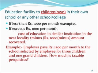 Education facility to  children(own)  in their own school or any other school/college If less than Rs. 1000 per month exempted If exceeds Rs. 1000 per month  cost of education in similar institution in the near locality (minus )Rs. 1000(minus) amount recovered. Example:- Employer pays Rs. 1500 per month to the school selected by employee for three children and one grand children. How much is taxable perquisites? 