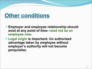 Other conditions Employer and employee relationship should exist at any point of time-  need not be an employee now. Legal origin  is important- Un authorized advantage taken by employee without employer’s authority will not become perquisites.  