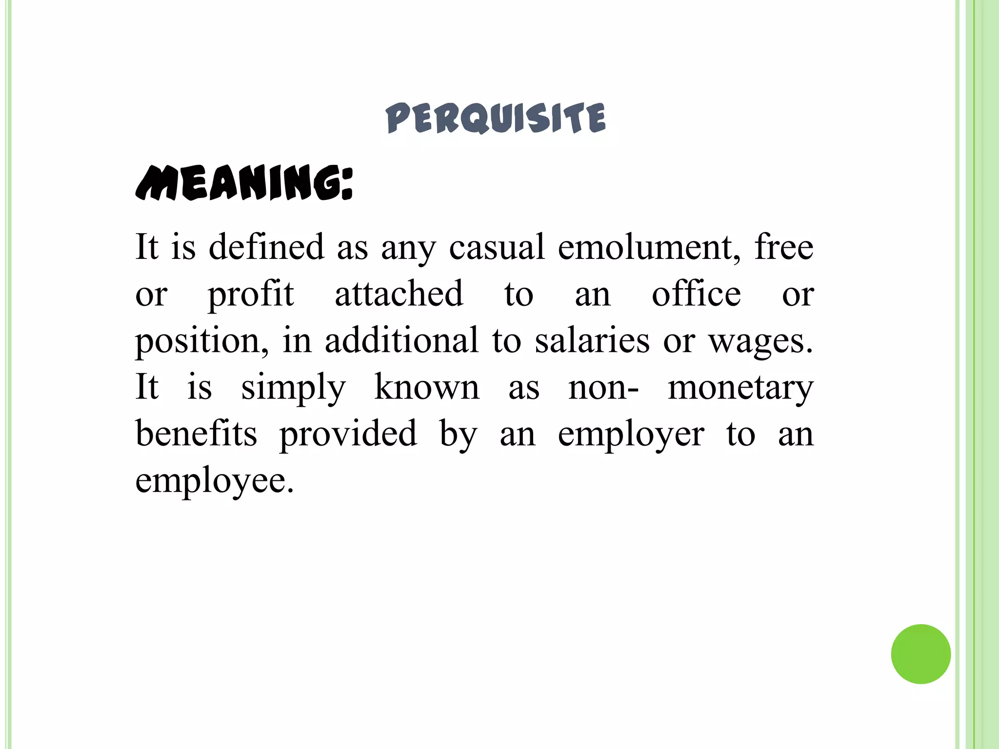 PERQUISITE

Meaning:
It is defined as any casual emolument, free
or profit attached to an office or
position, in additional to salaries or wages.
It is simply known as non- monetary
benefits provided by an employer to an
employee.

 