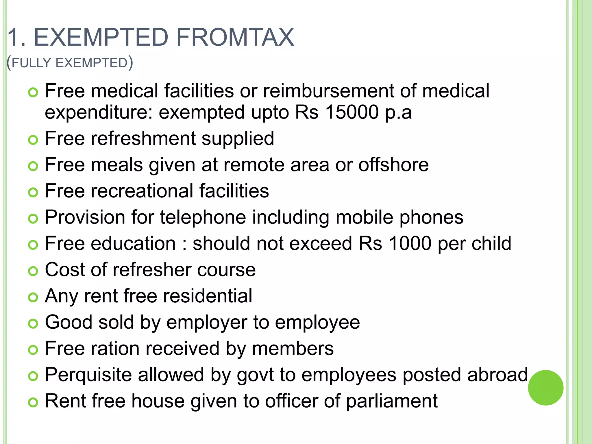1. EXEMPTED FROMTAX
(FULLY EXEMPTED)

Free medical facilities or reimbursement of medical
expenditure: exempted upto Rs 15000 p.a
 Free refreshment supplied
 Free meals given at remote area or offshore
 Free recreational facilities
 Provision for telephone including mobile phones
 Free education : should not exceed Rs 1000 per child
 Cost of refresher course
 Any rent free residential
 Good sold by employer to employee
 Free ration received by members
 Perquisite allowed by govt to employees posted abroad
 Rent free house given to officer of parliament


 