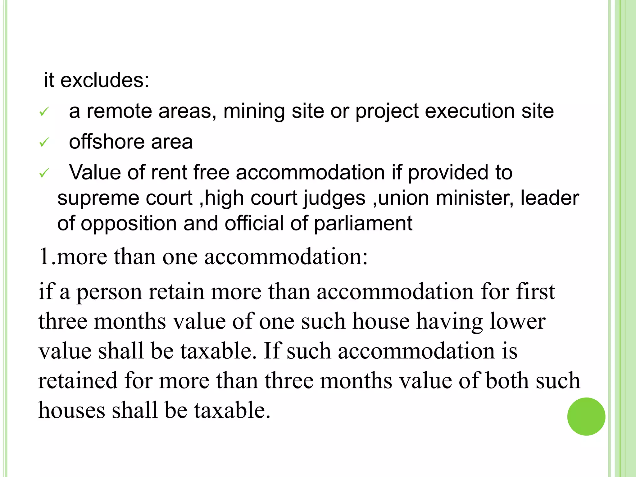 it excludes:
 a remote areas, mining site or project execution site
 offshore area
 Value of rent free accommodation if provided to
supreme court ,high court judges ,union minister, leader
of opposition and official of parliament

1.more than one accommodation:
if a person retain more than accommodation for first
three months value of one such house having lower
value shall be taxable. If such accommodation is
retained for more than three months value of both such
houses shall be taxable.

 