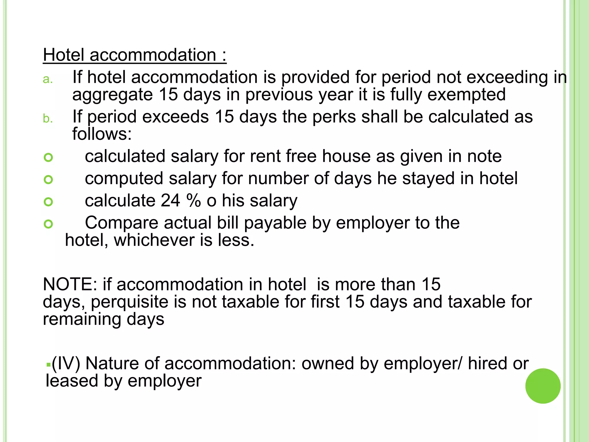 Hotel accommodation :
a.
If hotel accommodation is provided for period not exceeding in
aggregate 15 days in previous year it is fully exempted
b.
If period exceeds 15 days the perks shall be calculated as
follows:

calculated salary for rent free house as given in note

computed salary for number of days he stayed in hotel

calculate 24 % o his salary

Compare actual bill payable by employer to the
hotel, whichever is less.
NOTE: if accommodation in hotel is more than 15
days, perquisite is not taxable for first 15 days and taxable for
remaining days
(IV)

Nature of accommodation: owned by employer/ hired or
leased by employer

 