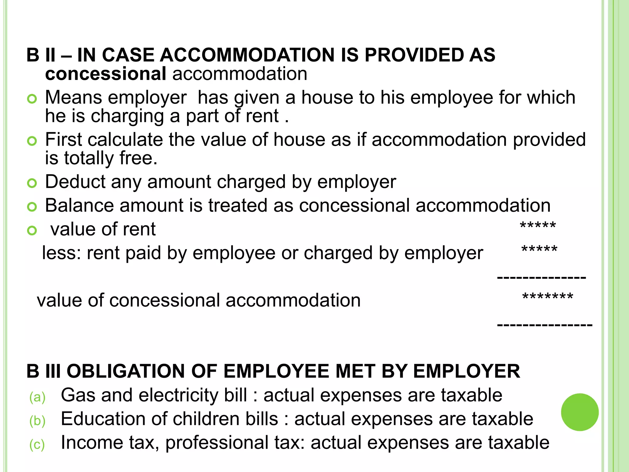 B II – IN CASE ACCOMMODATION IS PROVIDED AS
concessional accommodation
 Means employer has given a house to his employee for which
he is charging a part of rent .
 First calculate the value of house as if accommodation provided
is totally free.
 Deduct any amount charged by employer
 Balance amount is treated as concessional accommodation
 value of rent
*****
less: rent paid by employee or charged by employer
*****
-------------value of concessional accommodation
*******
--------------B III OBLIGATION OF EMPLOYEE MET BY EMPLOYER
(a) Gas and electricity bill : actual expenses are taxable
(b) Education of children bills : actual expenses are taxable
(c) Income tax, professional tax: actual expenses are taxable

 