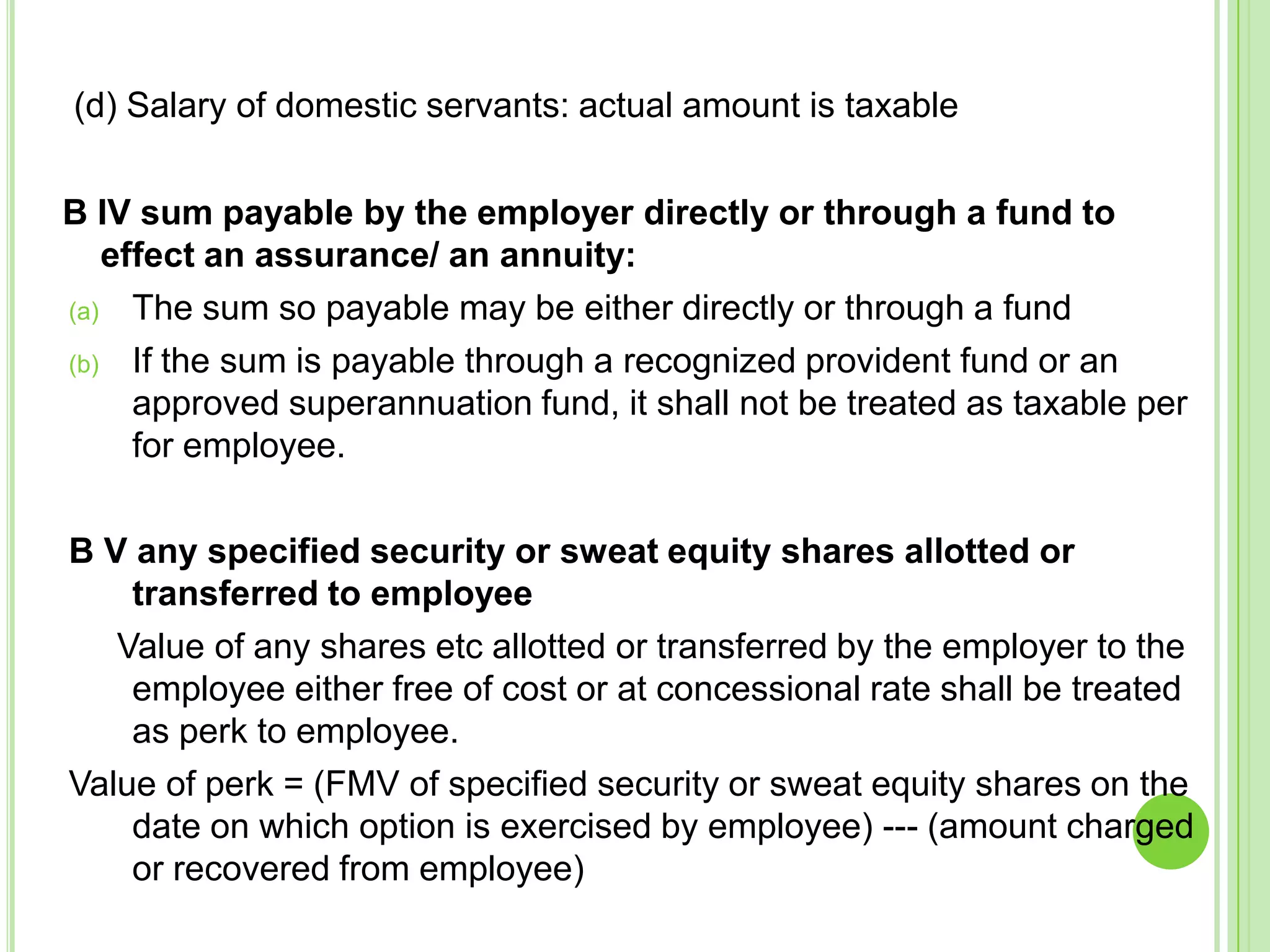 (d) Salary of domestic servants: actual amount is taxable

B IV sum payable by the employer directly or through a fund to
effect an assurance/ an annuity:
(a) The sum so payable may be either directly or through a fund
(b) If the sum is payable through a recognized provident fund or an
approved superannuation fund, it shall not be treated as taxable per
for employee.
B V any specified security or sweat equity shares allotted or
transferred to employee
Value of any shares etc allotted or transferred by the employer to the
employee either free of cost or at concessional rate shall be treated
as perk to employee.
Value of perk = (FMV of specified security or sweat equity shares on the
date on which option is exercised by employee) --- (amount charged
or recovered from employee)

 
